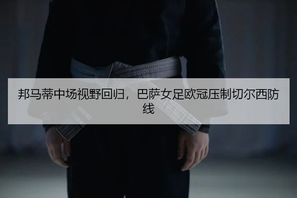 邦马蒂中场视野回归，巴萨女足欧冠压制切尔西防线