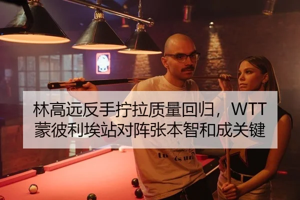 林高远反手拧拉质量回归，WTT蒙彼利埃站对阵张本智和成关键